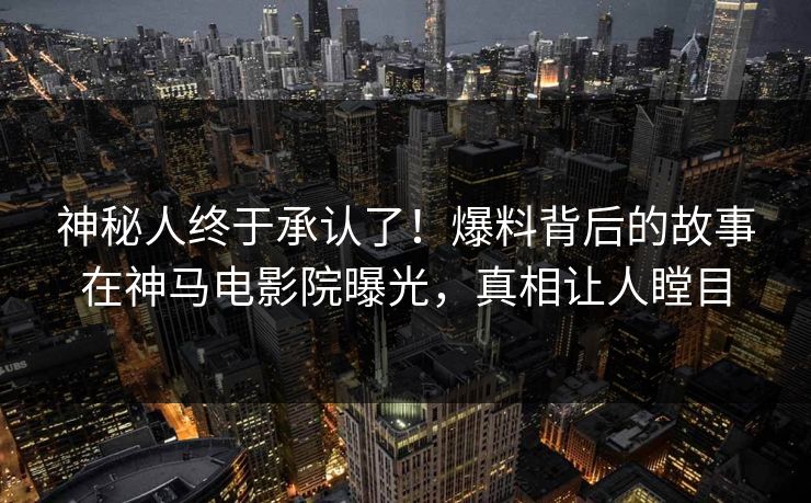 神秘人终于承认了！爆料背后的故事在神马电影院曝光，真相让人瞠目