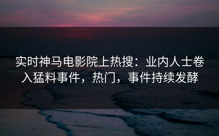 实时神马电影院上热搜：业内人士卷入猛料事件，热门，事件持续发酵