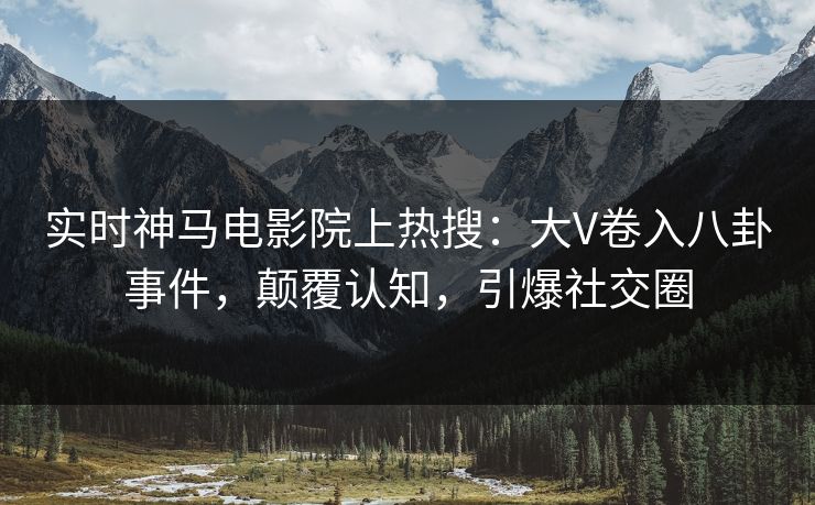 实时神马电影院上热搜：大V卷入八卦事件，颠覆认知，引爆社交圈