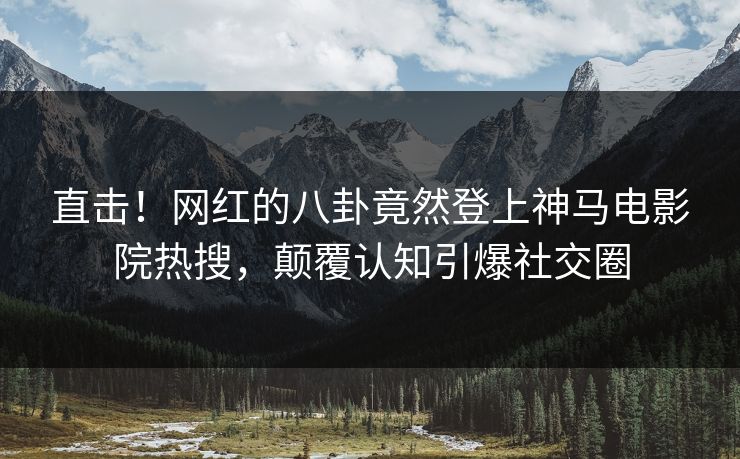 直击！网红的八卦竟然登上神马电影院热搜，颠覆认知引爆社交圈