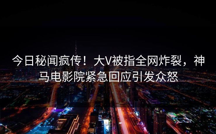 今日秘闻疯传！大V被指全网炸裂，神马电影院紧急回应引发众怒