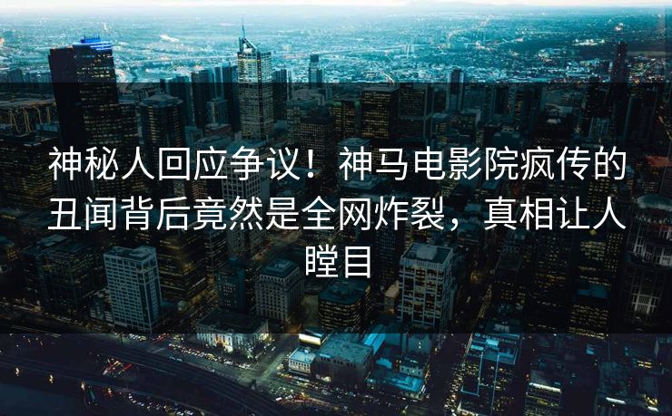 神秘人回应争议！神马电影院疯传的丑闻背后竟然是全网炸裂，真相让人瞠目