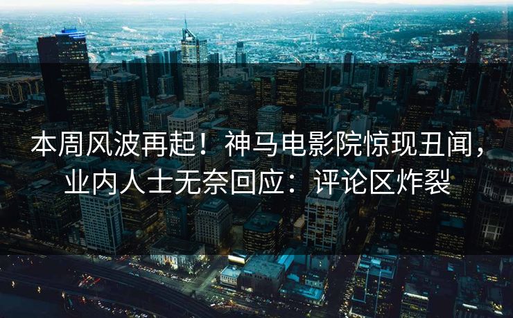 本周风波再起！神马电影院惊现丑闻，业内人士无奈回应：评论区炸裂