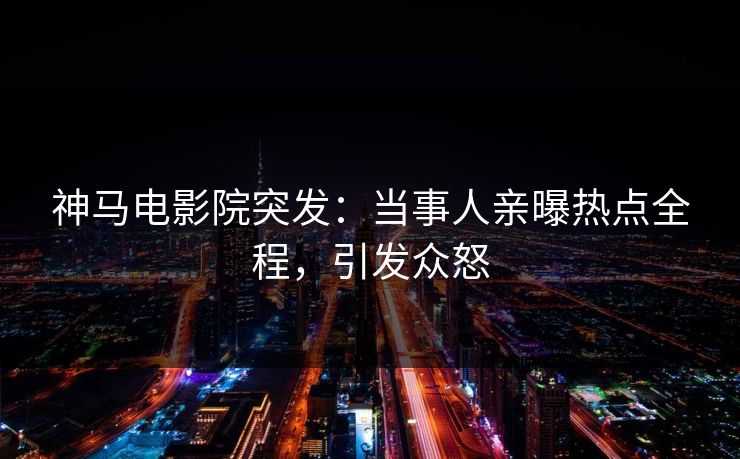 神马电影院突发：当事人亲曝热点全程，引发众怒