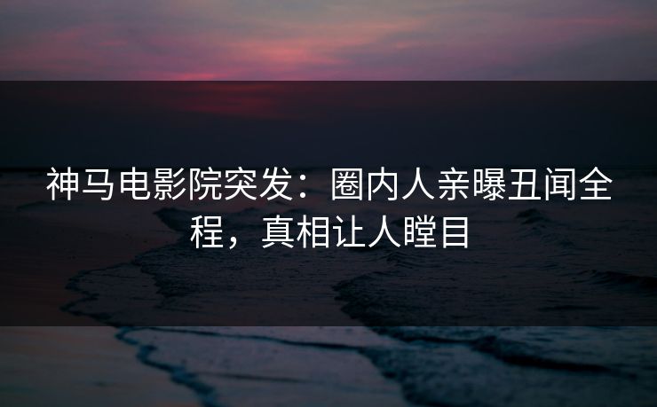 神马电影院突发：圈内人亲曝丑闻全程，真相让人瞠目