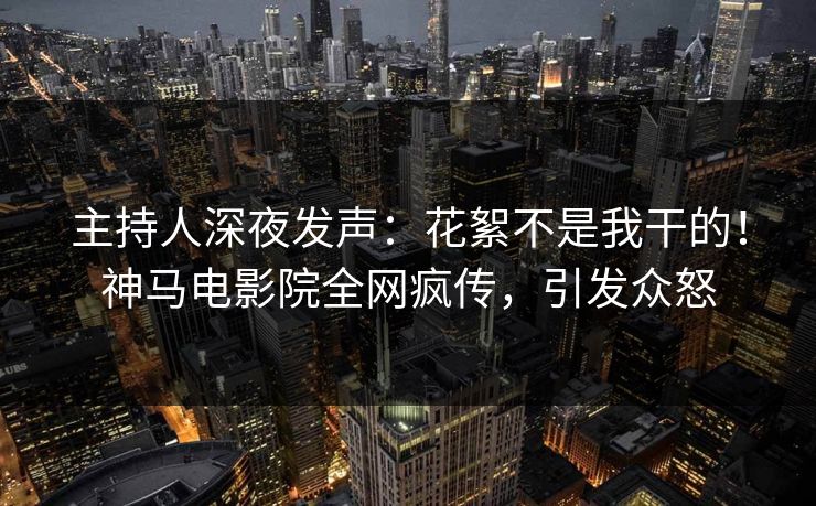 主持人深夜发声：花絮不是我干的！神马电影院全网疯传，引发众怒