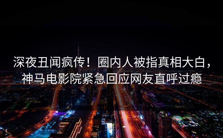 深夜丑闻疯传！圈内人被指真相大白，神马电影院紧急回应网友直呼过瘾