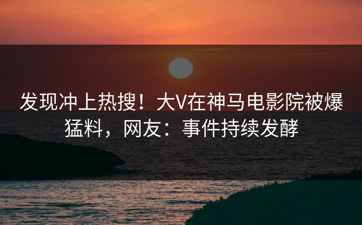 发现冲上热搜！大V在神马电影院被爆猛料，网友：事件持续发酵