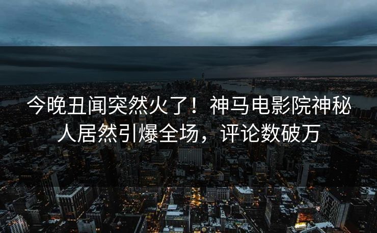 今晚丑闻突然火了！神马电影院神秘人居然引爆全场，评论数破万