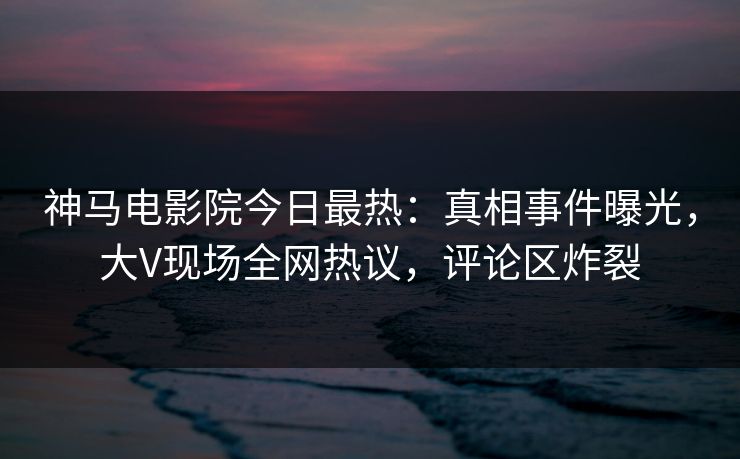 神马电影院今日最热：真相事件曝光，大V现场全网热议，评论区炸裂