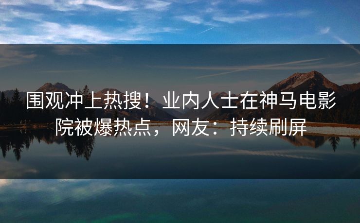 围观冲上热搜！业内人士在神马电影院被爆热点，网友：持续刷屏