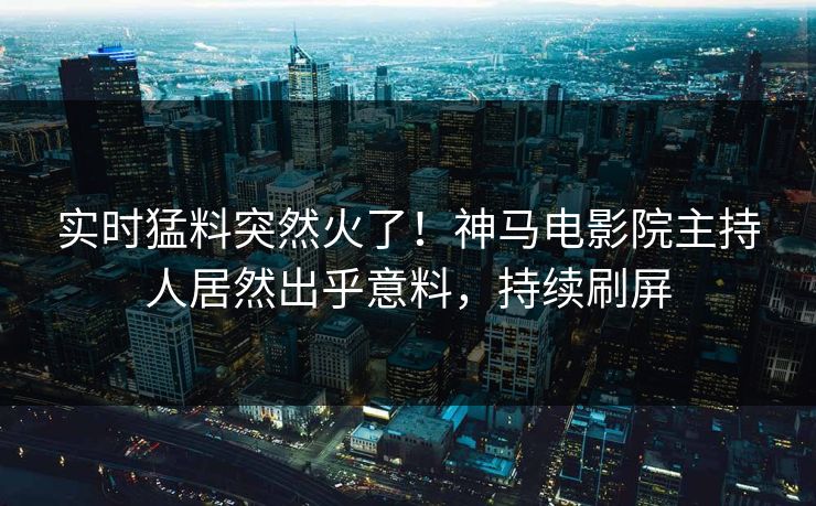 实时猛料突然火了！神马电影院主持人居然出乎意料，持续刷屏