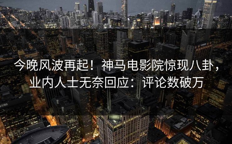 今晚风波再起！神马电影院惊现八卦，业内人士无奈回应：评论数破万