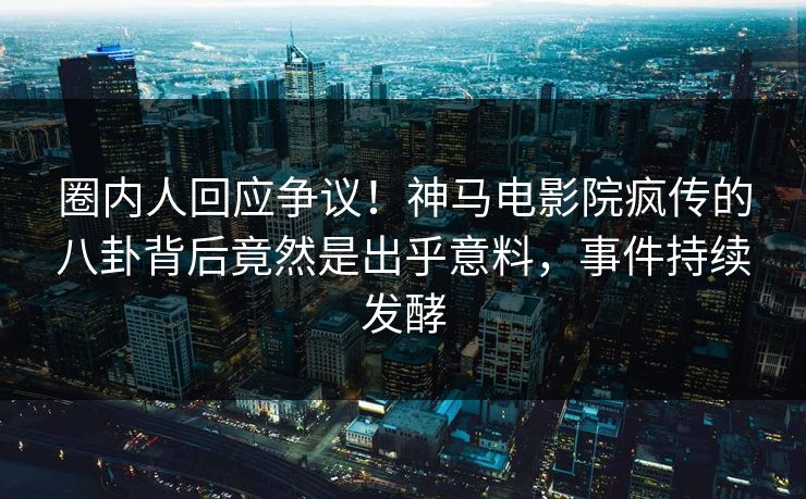 圈内人回应争议！神马电影院疯传的八卦背后竟然是出乎意料，事件持续发酵