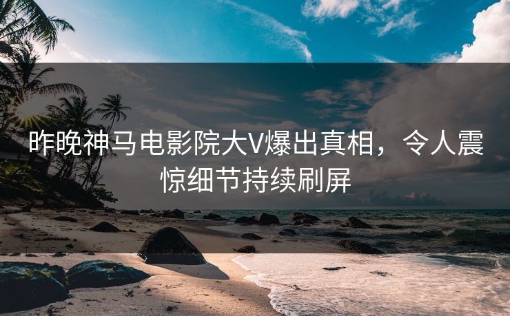 昨晚神马电影院大V爆出真相，令人震惊细节持续刷屏