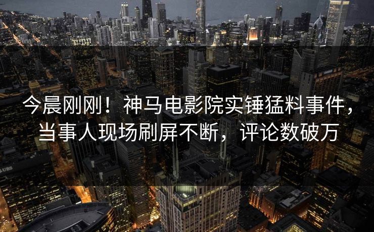 今晨刚刚！神马电影院实锤猛料事件，当事人现场刷屏不断，评论数破万