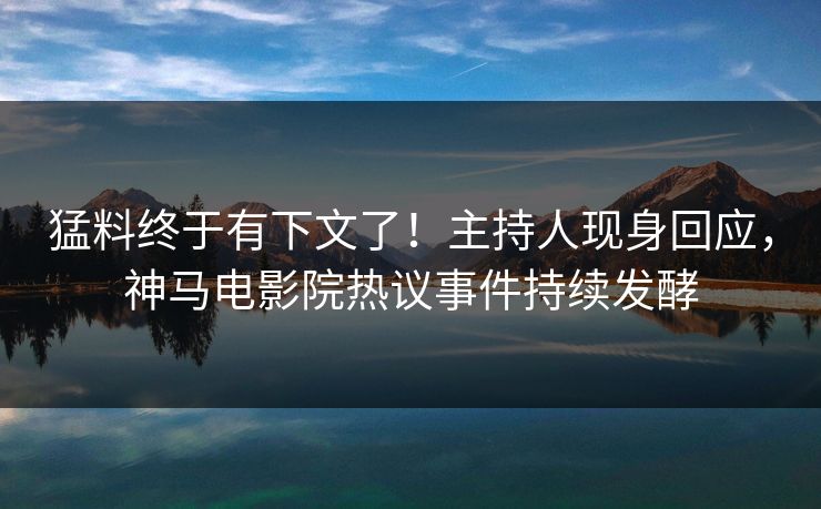 猛料终于有下文了！主持人现身回应，神马电影院热议事件持续发酵