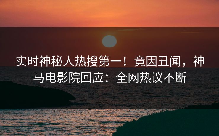 实时神秘人热搜第一！竟因丑闻，神马电影院回应：全网热议不断
