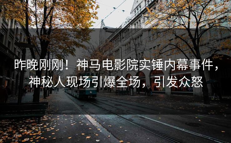 昨晚刚刚！神马电影院实锤内幕事件，神秘人现场引爆全场，引发众怒