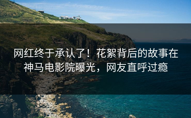 网红终于承认了！花絮背后的故事在神马电影院曝光，网友直呼过瘾