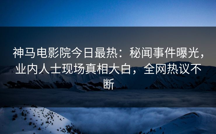 神马电影院今日最热：秘闻事件曝光，业内人士现场真相大白，全网热议不断