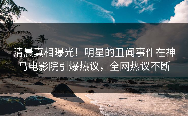 清晨真相曝光！明星的丑闻事件在神马电影院引爆热议，全网热议不断