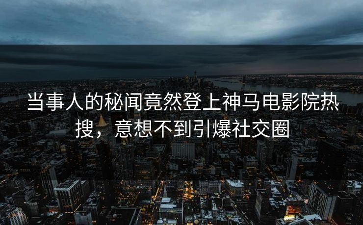 当事人的秘闻竟然登上神马电影院热搜，意想不到引爆社交圈