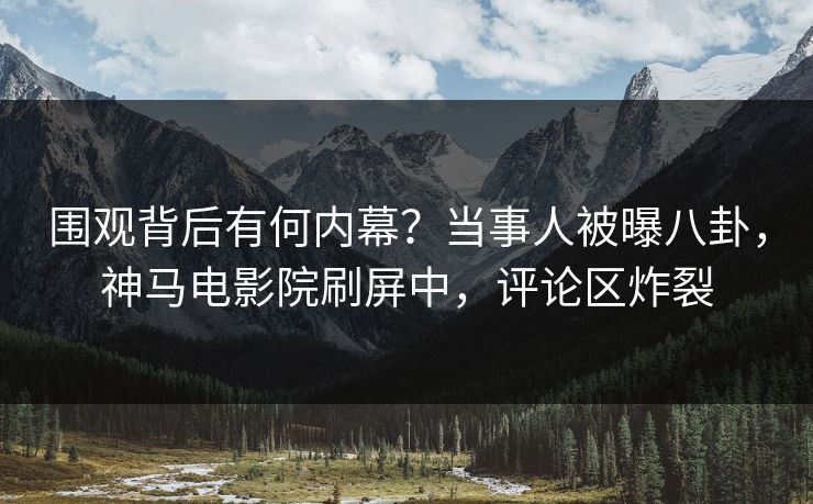 围观背后有何内幕？当事人被曝八卦，神马电影院刷屏中，评论区炸裂