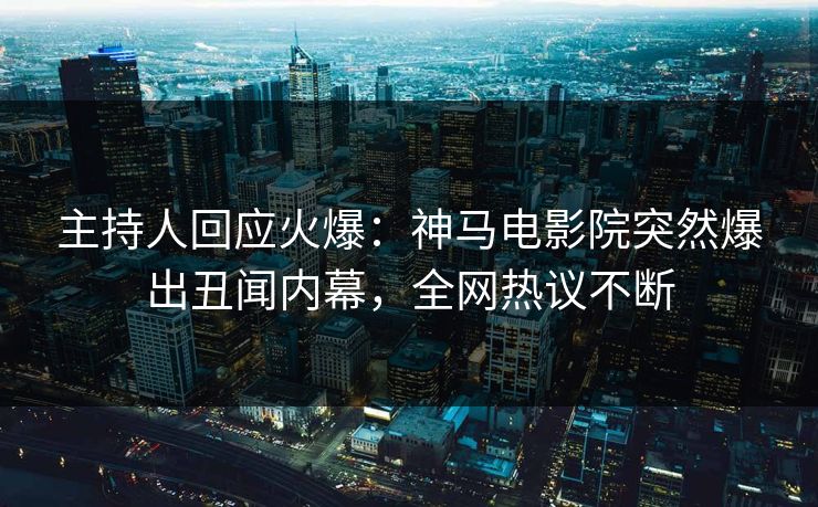 主持人回应火爆：神马电影院突然爆出丑闻内幕，全网热议不断