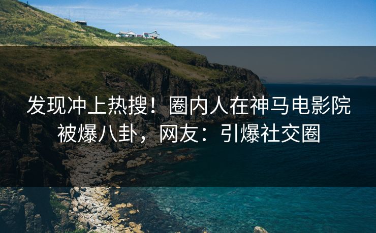 发现冲上热搜！圈内人在神马电影院被爆八卦，网友：引爆社交圈