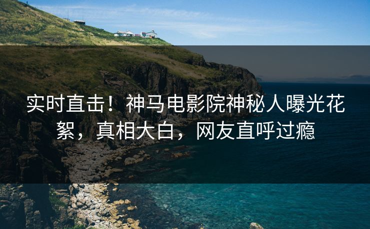 实时直击！神马电影院神秘人曝光花絮，真相大白，网友直呼过瘾