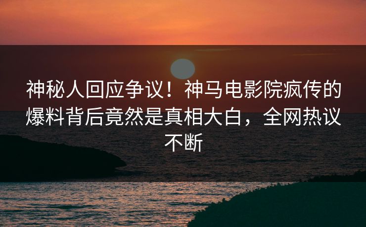 神秘人回应争议！神马电影院疯传的爆料背后竟然是真相大白，全网热议不断