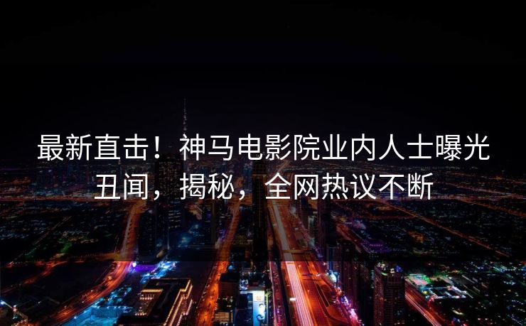 最新直击！神马电影院业内人士曝光丑闻，揭秘，全网热议不断