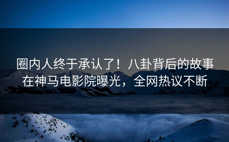 圈内人终于承认了！八卦背后的故事在神马电影院曝光，全网热议不断