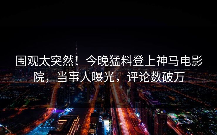 围观太突然！今晚猛料登上神马电影院，当事人曝光，评论数破万