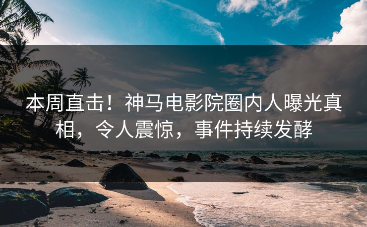 本周直击！神马电影院圈内人曝光真相，令人震惊，事件持续发酵