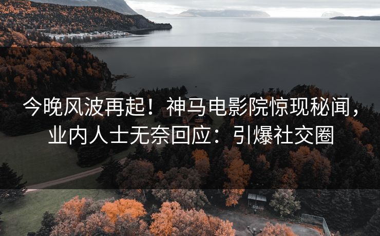 今晚风波再起！神马电影院惊现秘闻，业内人士无奈回应：引爆社交圈