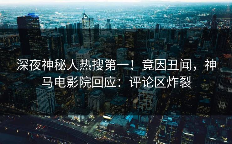深夜神秘人热搜第一！竟因丑闻，神马电影院回应：评论区炸裂