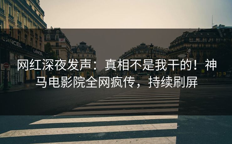 网红深夜发声：真相不是我干的！神马电影院全网疯传，持续刷屏