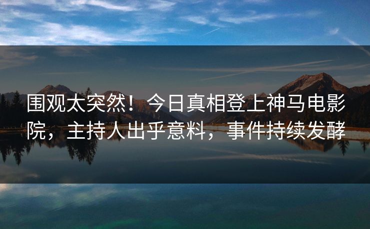 围观太突然！今日真相登上神马电影院，主持人出乎意料，事件持续发酵