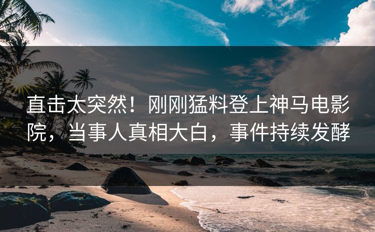 直击太突然！刚刚猛料登上神马电影院，当事人真相大白，事件持续发酵