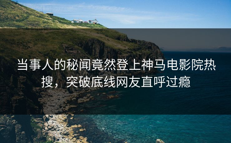 当事人的秘闻竟然登上神马电影院热搜，突破底线网友直呼过瘾