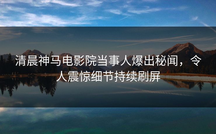 清晨神马电影院当事人爆出秘闻，令人震惊细节持续刷屏