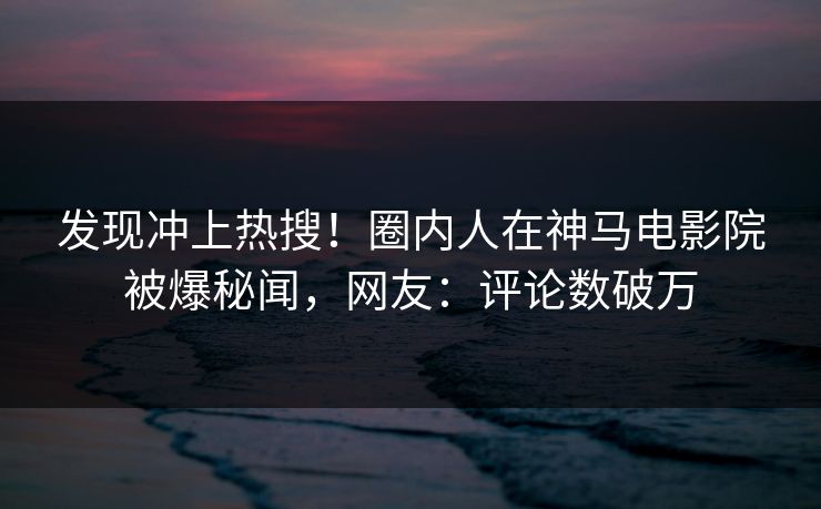 发现冲上热搜！圈内人在神马电影院被爆秘闻，网友：评论数破万