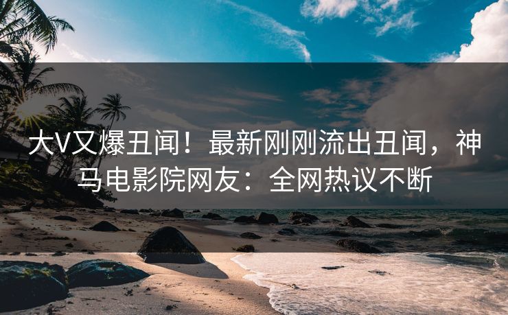 大V又爆丑闻！最新刚刚流出丑闻，神马电影院网友：全网热议不断