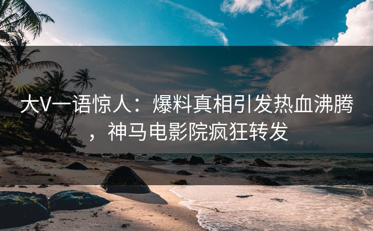 大V一语惊人：爆料真相引发热血沸腾，神马电影院疯狂转发