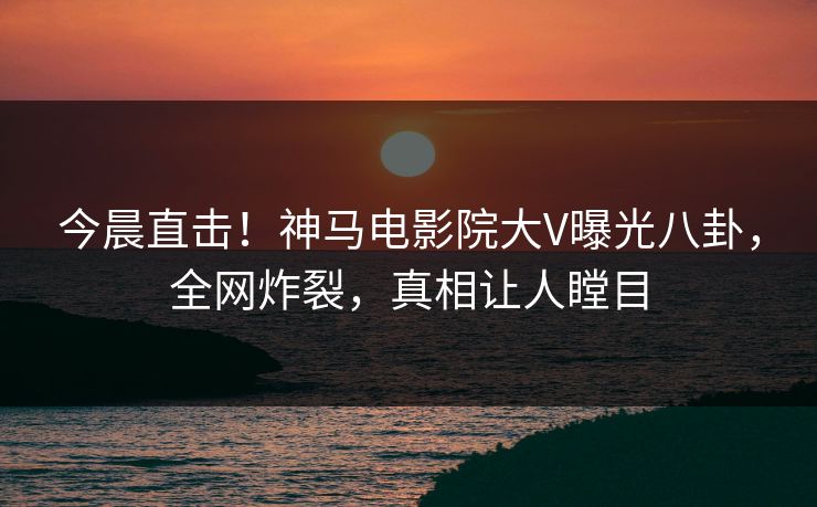 今晨直击！神马电影院大V曝光八卦，全网炸裂，真相让人瞠目