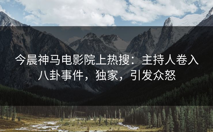 今晨神马电影院上热搜：主持人卷入八卦事件，独家，引发众怒