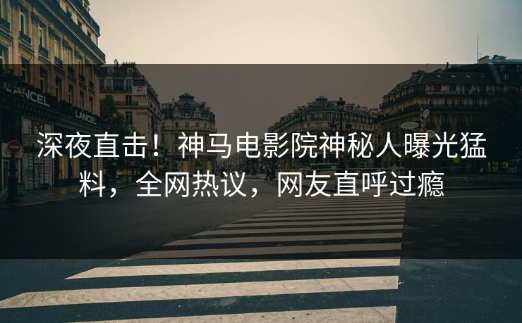 深夜直击！神马电影院神秘人曝光猛料，全网热议，网友直呼过瘾