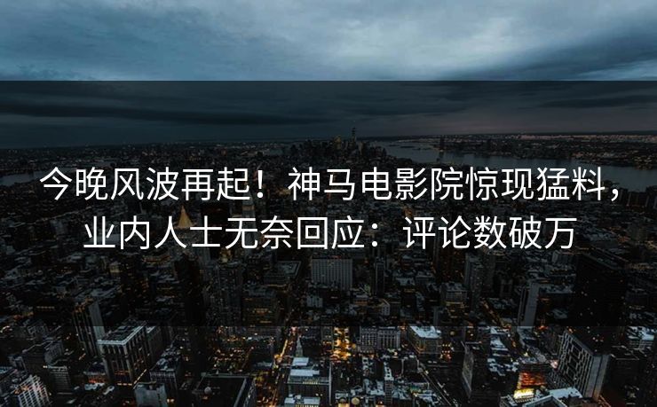 今晚风波再起！神马电影院惊现猛料，业内人士无奈回应：评论数破万